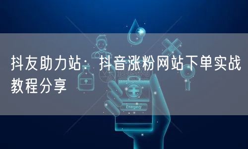 抖友助力站：抖音涨粉网站下单实战教程分享