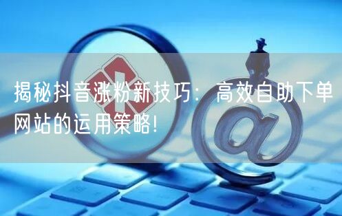 揭秘抖音涨粉新技巧：高效自助下单网站的运用策略!
