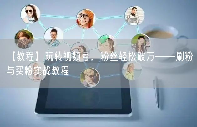 【教程】玩转视频号，粉丝轻松破万——刷粉与买粉实战教程