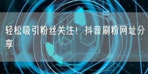 轻松吸引粉丝关注！抖音刷粉网址分享