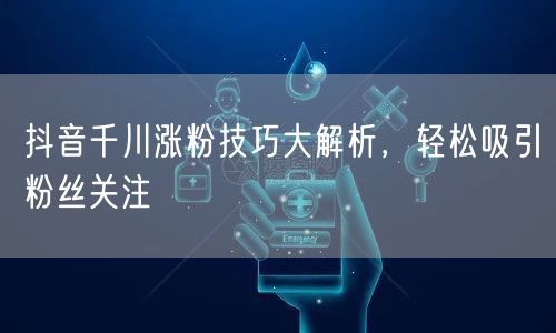 抖音千川涨粉技巧大解析，轻松吸引粉丝关注