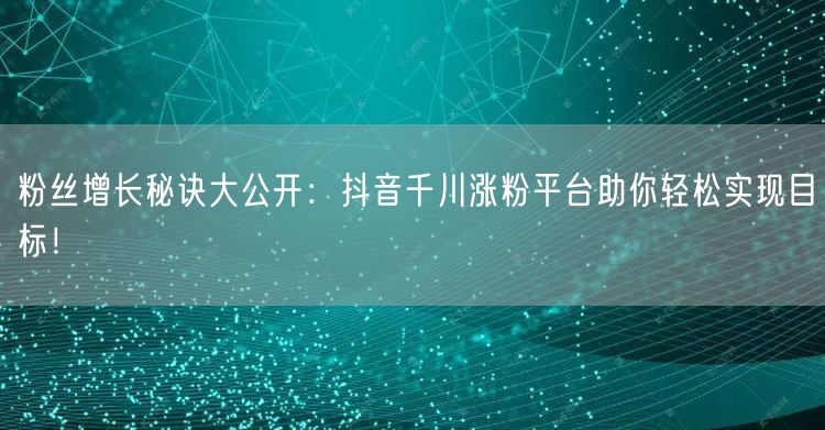 粉丝增长秘诀大公开：抖音千川涨粉平台助你轻松实现目标！