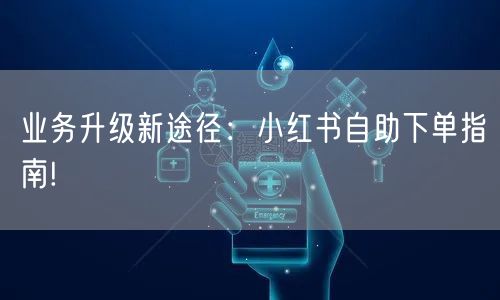 业务升级新途径：小红书自助下单指南!