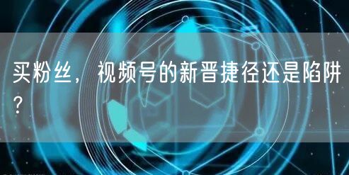 买粉丝，视频号的新晋捷径还是陷阱？