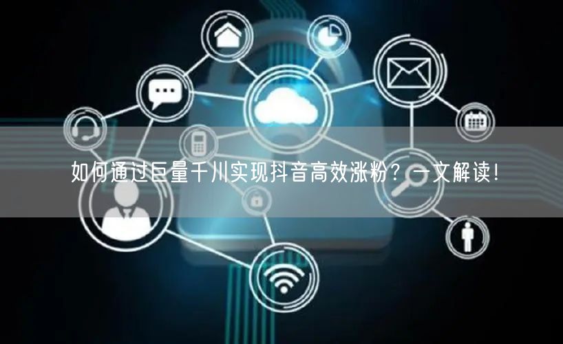 如何通过巨量千川实现抖音高效涨粉?一文解读!