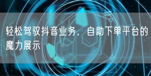 轻松驾驭抖音业务，自助下单平台的魔力展示