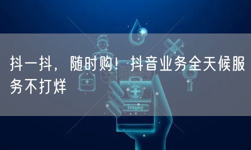 抖一抖，随时购！抖音业务全天候服务不打烊