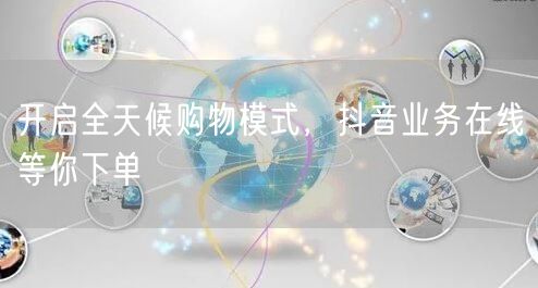 开启全天候购物模式，抖音业务在线等你下单