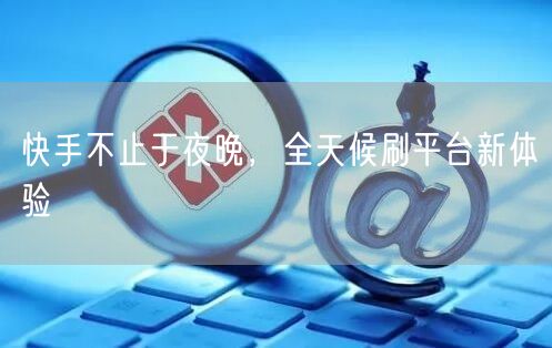 快手不止于夜晚,全天候刷平台新体验