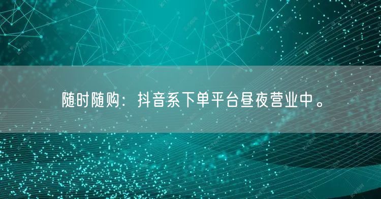 随时随购：抖音系下单平台昼夜营业中。