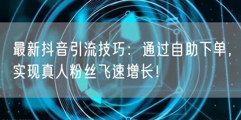 最新抖音引流技巧：通过自助下单，实现真人粉丝飞速增长！