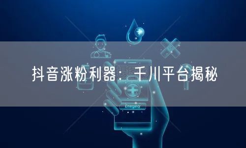 抖音涨粉利器：千川平台揭秘