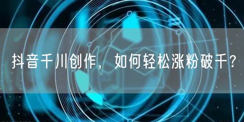 抖音千川创作，如何轻松涨粉破千？