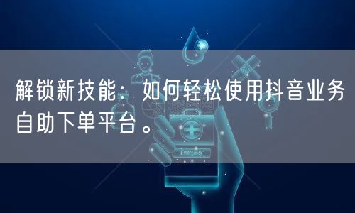解锁新技能：如何轻松使用抖音业务自助下单平台。