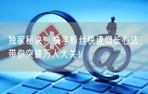 独家秘诀：快手粉丝快速增长心法，带你突破万人大关！