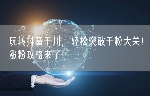 玩转抖音千川，轻松突破千粉大关！涨粉攻略来了！