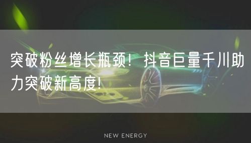 突破粉丝增长瓶颈!抖音巨量千川助力突破新高度!