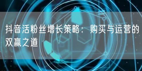 抖音活粉丝增长策略:购买与运营的双赢之道