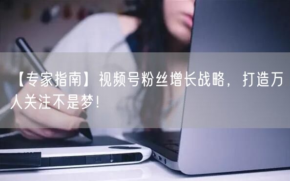 【专家指南】视频号粉丝增长战略，打造万人关注不是梦！