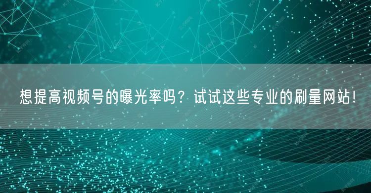 想提高视频号的曝光率吗？试试这些专业的刷量网站！