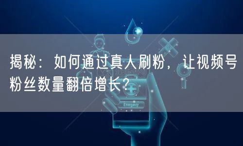 揭秘：如何通过真人刷粉，让视频号粉丝数量翻倍增长？