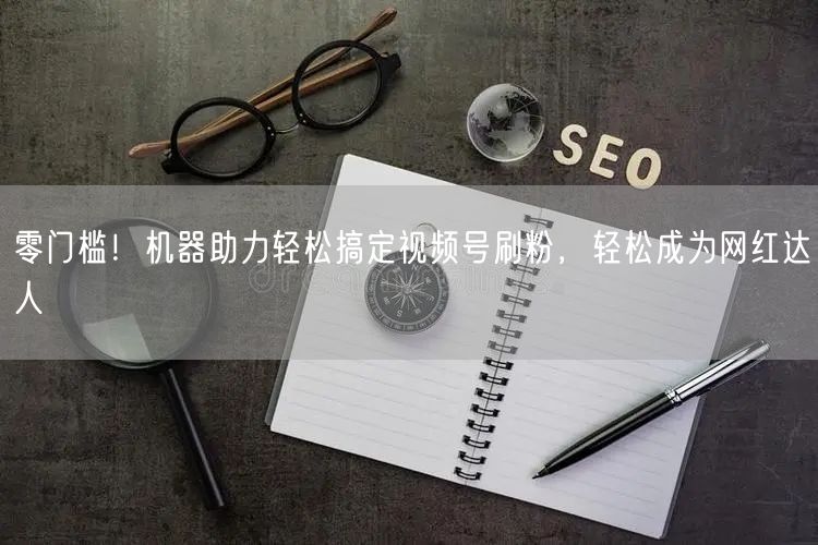 零门槛！机器助力轻松搞定视频号刷粉，轻松成为网红达人