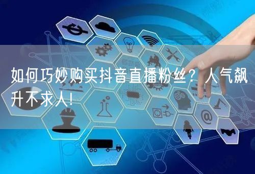 如何巧妙购买抖音直播粉丝？人气飙升不求人!