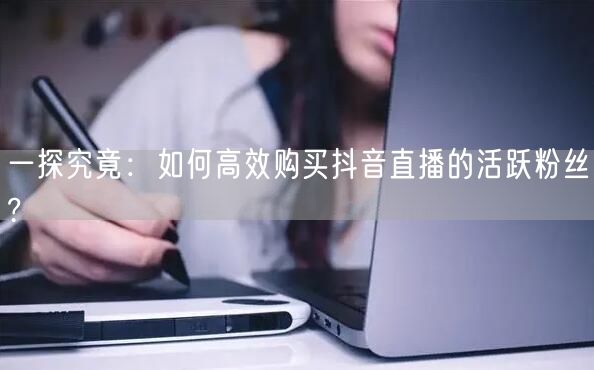 一探究竟：如何高效购买抖音直播的活跃粉丝?