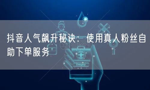 抖音人气飙升秘诀：使用真人粉丝自助下单服务