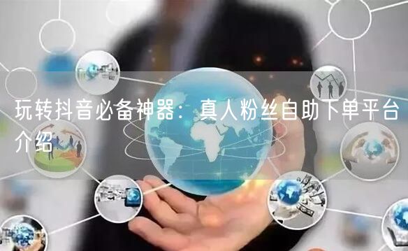 玩转抖音必备神器：真人粉丝自助下单平台介绍