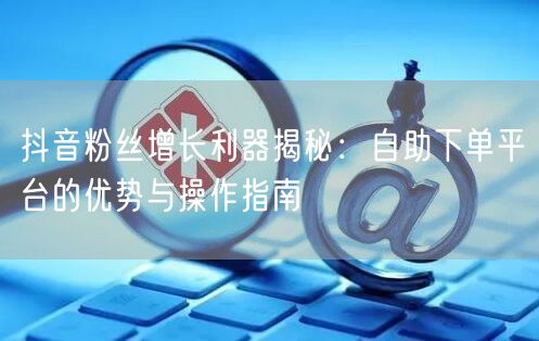 抖音粉丝增长利器揭秘：自助下单平台的优势与操作指南