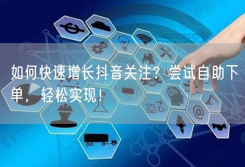 如何快速增长抖音关注？尝试自助下单，轻松实现！