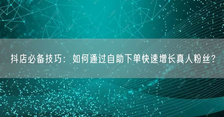 抖店必备技巧：如何通过自助下单快速增长真人粉丝？