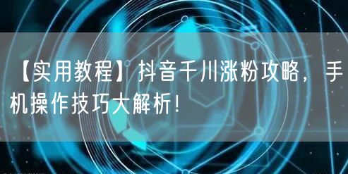 【实用教程】抖音千川涨粉攻略，手机操作技巧大解析！