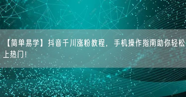 【简单易学】抖音千川涨粉教程,手机操作指南助你轻松上热门!
