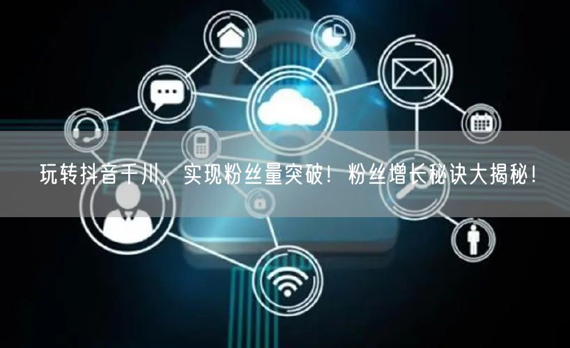 玩转抖音千川，实现粉丝量突破！粉丝增长秘诀大揭秘！