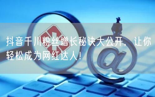 抖音千川粉丝增长秘诀大公开，让你轻松成为网红达人！