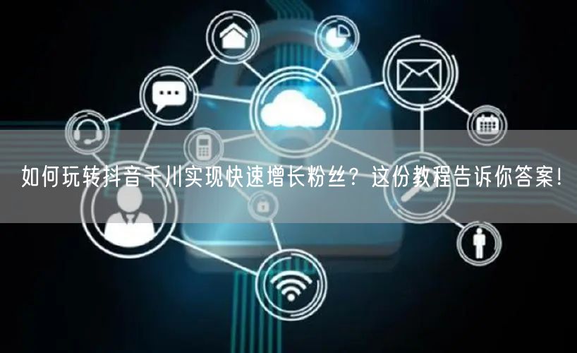 如何玩转抖音千川实现快速增长粉丝？这份教程告诉你答案！