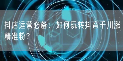 抖店运营必备：如何玩转抖音千川涨精准粉？