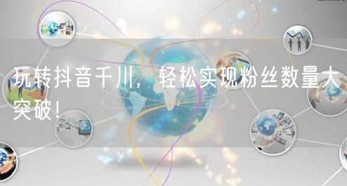 玩转抖音千川，轻松实现粉丝数量大突破！