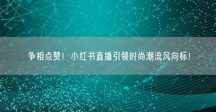 争相点赞！小红书直播引领时尚潮流风向标！