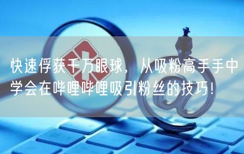 快速俘获千万眼球，从吸粉高手手中学会在哔哩哔哩吸引粉丝的技巧！