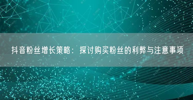 抖音粉丝增长策略：探讨购买粉丝的利弊与注意事项