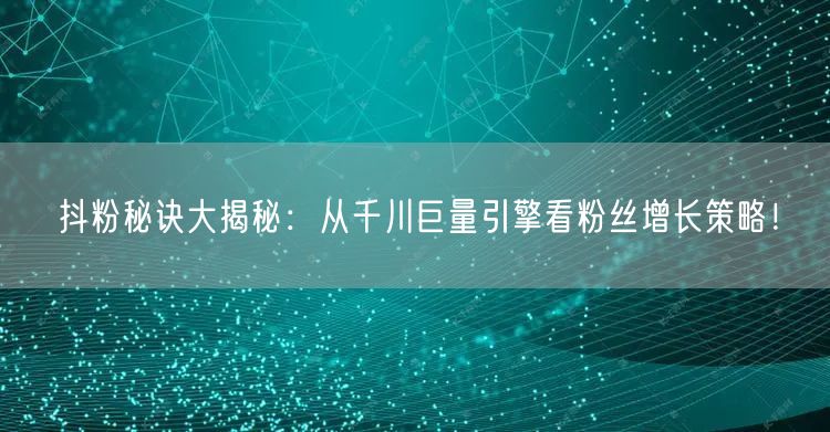 抖粉秘诀大揭秘：从千川巨量引擎看粉丝增长策略！