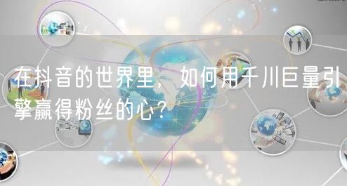 在抖音的世界里，如何用千川巨量引擎赢得粉丝的心？