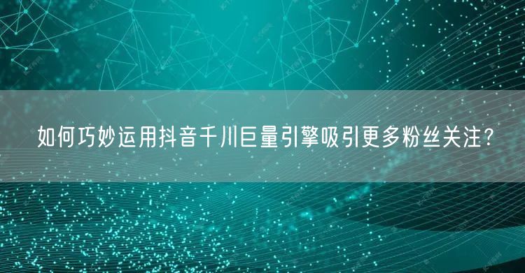 如何巧妙运用抖音千川巨量引擎吸引更多粉丝关注？