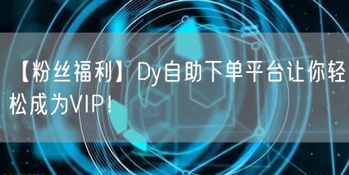 【粉丝福利】Dy自助下单平台让你轻松成为VIP！