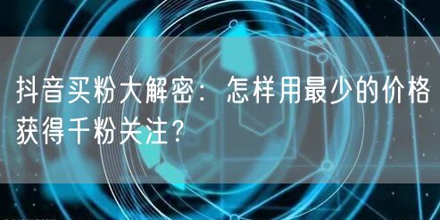 抖音买粉大解密：怎样用最少的价格获得千粉关注？