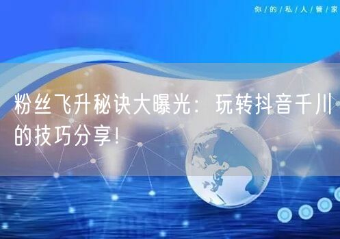 粉丝飞升秘诀大曝光：玩转抖音千川的技巧分享！