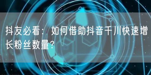 抖友必看：如何借助抖音千川快速增长粉丝数量？